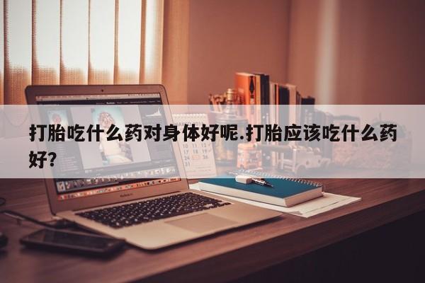 私人卖打胎药联系方式打胎吃什么药对身体好呢.打胎应该吃什么药好？