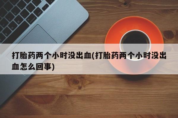 私人卖打胎药联系方式打胎药两个小时没出血(打胎药两个小时没出血怎么回事)
