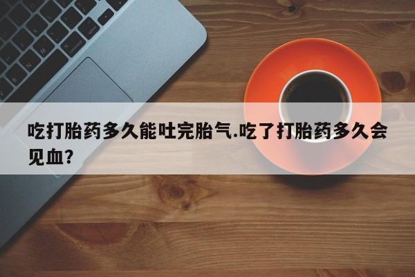 私人卖打胎药联系方式吃打胎药多久能吐完胎气.吃了打胎药多久会见血？