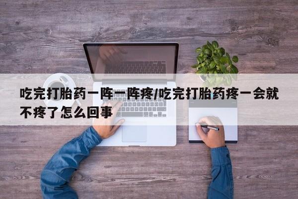私人卖打胎药联系方式吃完打胎药一阵一阵疼/吃完打胎药疼一会就不疼了怎么回事
