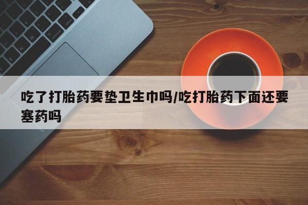 私人卖打胎药联系方式吃了打胎药要垫卫生巾吗/吃打胎药下面还要塞药吗