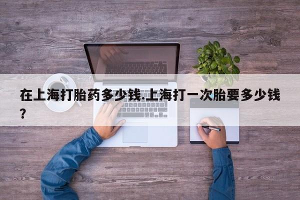 私人卖打胎药联系方式在上海打胎药多少钱.上海打一次胎要多少钱?