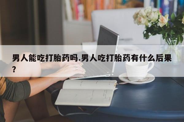 私人卖打胎药联系方式男人能吃打胎药吗.男人吃打胎药有什么后果？
