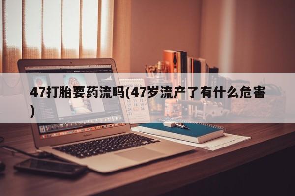 私人卖打胎药联系方式47打胎要药流吗(47岁流产了有什么危害)