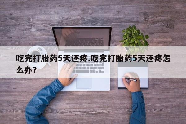 私人卖打胎药联系方式吃完打胎药5天还疼.吃完打胎药5天还疼怎么办？
