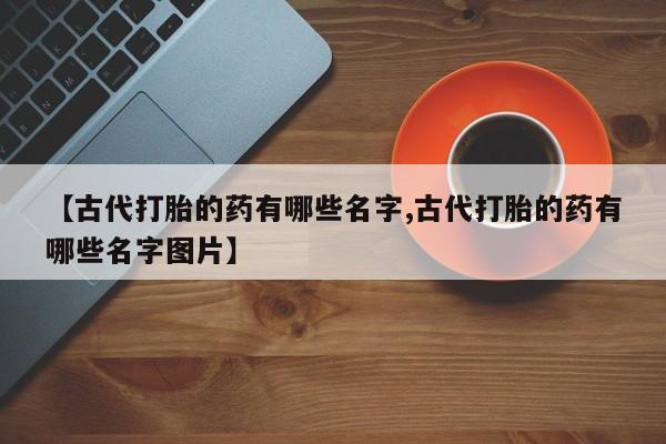 私人卖打胎药联系方式【古代打胎的药有哪些名字,古代打胎的药有哪些名字图片】