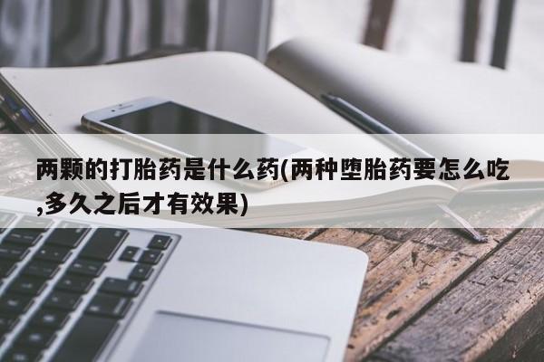 私人卖打胎药联系方式两颗的打胎药是什么药(两种堕胎药要怎么吃,多久之后才有效果)