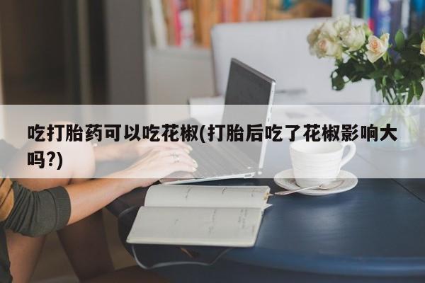 私人卖打胎药联系方式吃打胎药可以吃花椒(打胎后吃了花椒影响大吗?)