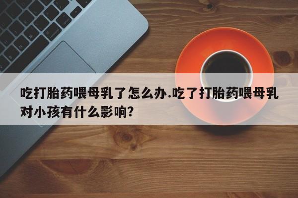 私人卖打胎药联系方式吃打胎药喂母乳了怎么办.吃了打胎药喂母乳对小孩有什么影响？