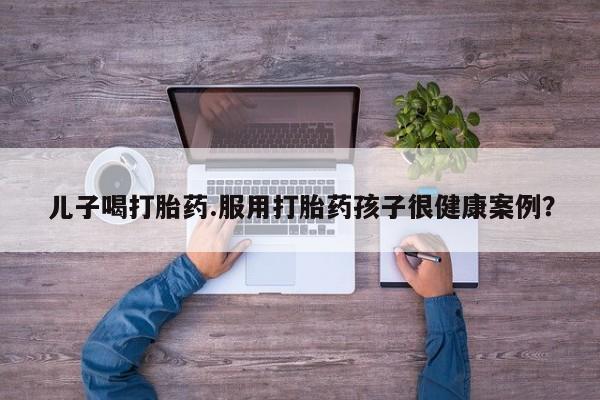 私人卖打胎药联系方式儿子喝打胎药.服用打胎药孩子很健康案例？