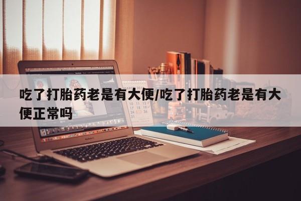 私人卖打胎药联系方式吃了打胎药老是有大便/吃了打胎药老是有大便正常吗
