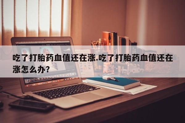 私人卖打胎药联系方式吃了打胎药血值还在涨.吃了打胎药血值还在涨怎么办？