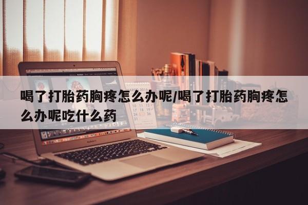 私人卖打胎药联系方式喝了打胎药胸疼怎么办呢/喝了打胎药胸疼怎么办呢吃什么药