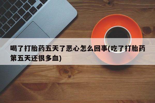 私人卖打胎药联系方式喝了打胎药五天了恶心怎么回事(吃了打胎药第五天还很多血)