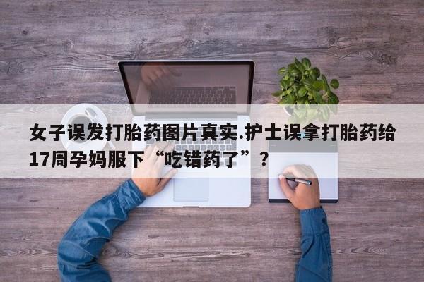 私人卖打胎药联系方式女子误发打胎药图片真实.护士误拿打胎药给17周孕妈服下“吃错药了”？