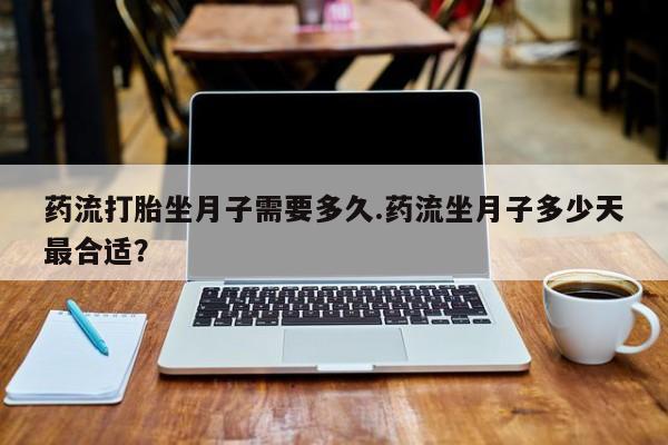 私人卖打胎药联系方式药流打胎坐月子需要多久.药流坐月子多少天最合适？
