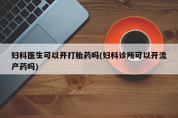 私人卖打胎药联系方式妇科医生可以开打胎药吗(妇科诊所可以开流产药吗)