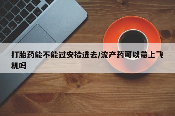 私人卖打胎药联系方式打胎药能不能过安检进去/流产药可以带上飞机吗