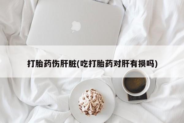 私人卖打胎药联系方式打胎药伤肝脏(吃打胎药对肝有损吗)