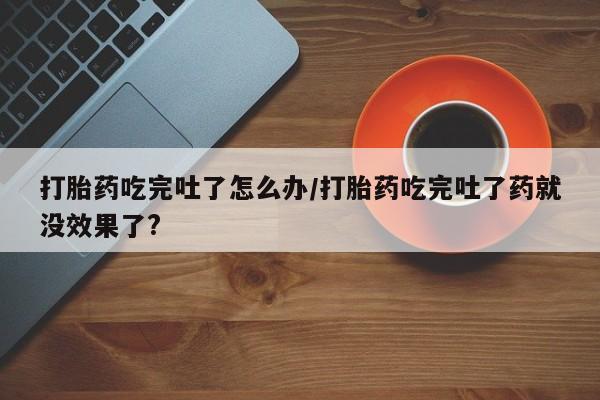 私人卖打胎药联系方式打胎药吃完吐了怎么办/打胎药吃完吐了药就没效果了?