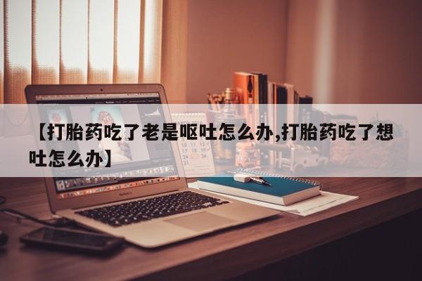 私人卖打胎药联系方式【打胎药吃了老是呕吐怎么办,打胎药吃了想吐怎么办】