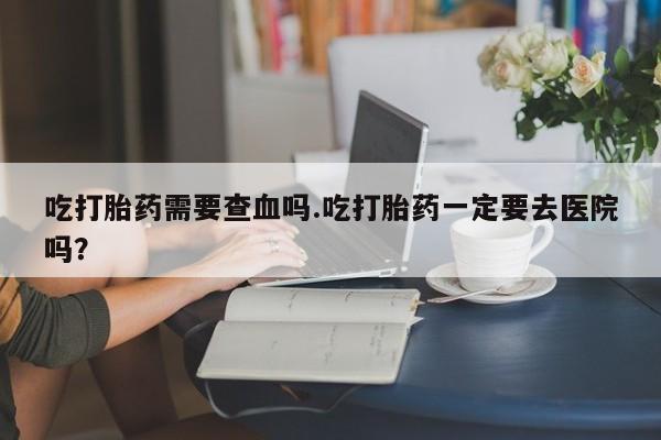 私人卖打胎药联系方式吃打胎药需要查血吗.吃打胎药一定要去医院吗?