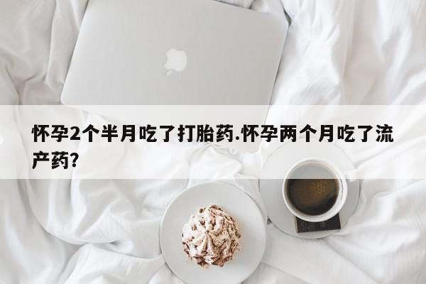 私人卖打胎药联系方式怀孕2个半月吃了打胎药.怀孕两个月吃了流产药？