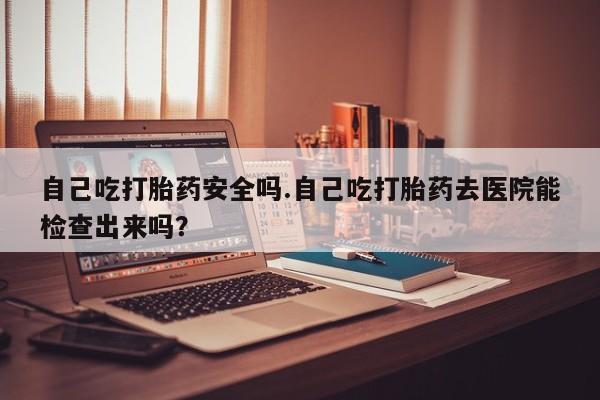 私人卖打胎药联系方式自己吃打胎药安全吗.自己吃打胎药去医院能检查出来吗？