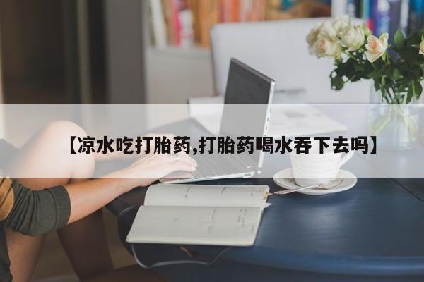私人卖打胎药联系方式【凉水吃打胎药,打胎药喝水吞下去吗】