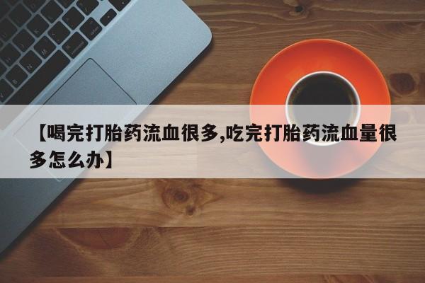 私人卖打胎药联系方式【喝完打胎药流血很多,吃完打胎药流血量很多怎么办】