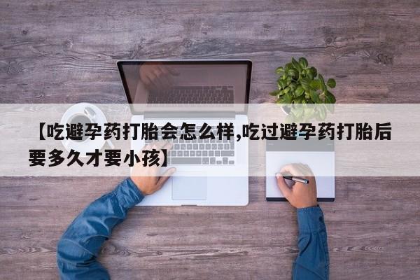 私人卖打胎药联系方式【吃避孕药打胎会怎么样,吃过避孕药打胎后要多久才要小孩】