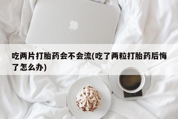 私人卖打胎药联系方式吃两片打胎药会不会流(吃了两粒打胎药后悔了怎么办)