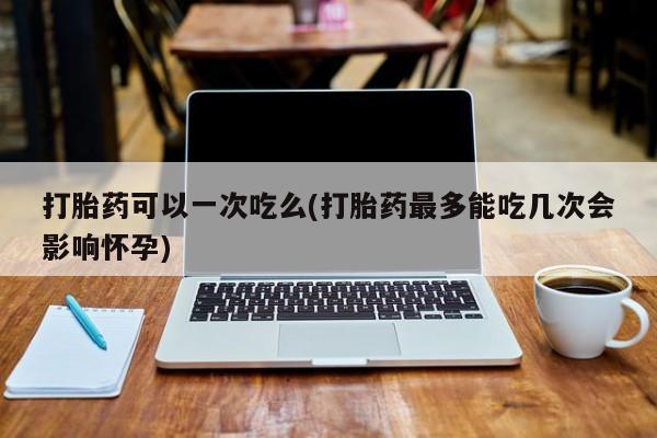 私人卖打胎药联系方式打胎药可以一次吃么(打胎药最多能吃几次会影响怀孕)