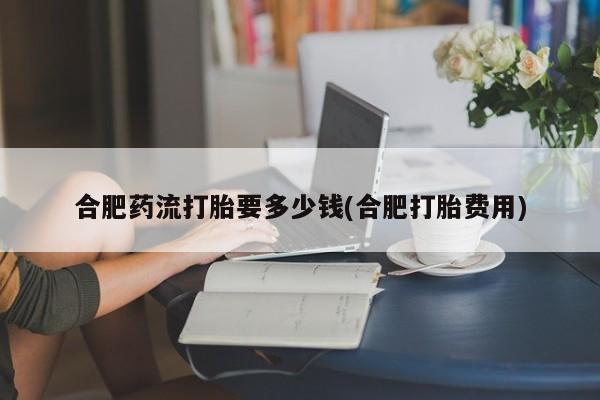 私人卖打胎药联系方式合肥药流打胎要多少钱(合肥打胎费用)