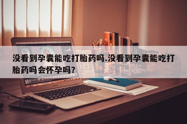 私人卖打胎药联系方式没看到孕囊能吃打胎药吗.没看到孕囊能吃打胎药吗会怀孕吗？