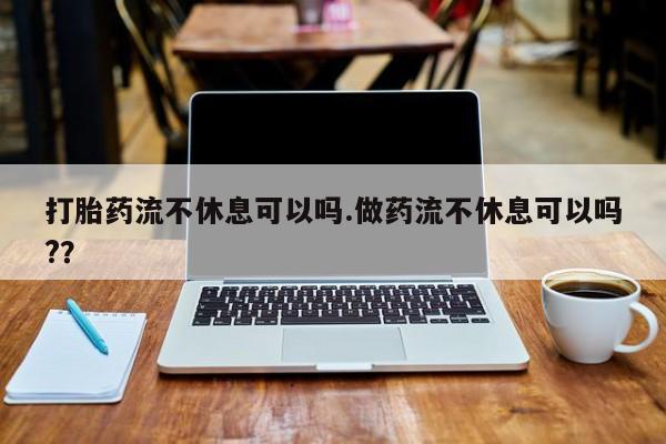 私人卖打胎药联系方式打胎药流不休息可以吗.做药流不休息可以吗?？