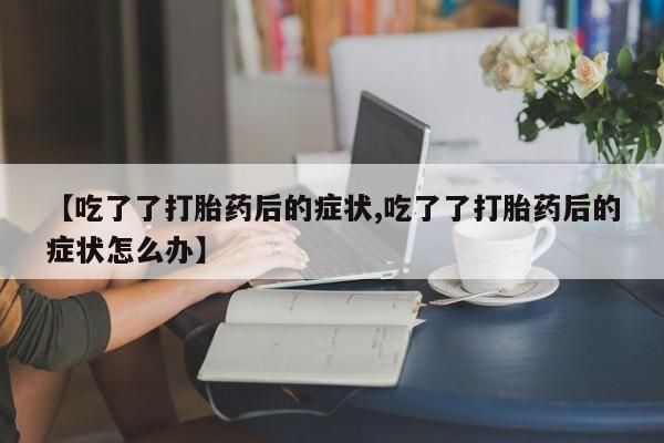 私人卖打胎药联系方式【吃了了打胎药后的症状,吃了了打胎药后的症状怎么办】